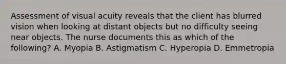 Assessment of visual acuity reveals that the client has blurred vision when looking at distant objects but no difficulty seeing near objects. The nurse documents this as which of the following? A. Myopia B. Astigmatism C. Hyperopia D. Emmetropia