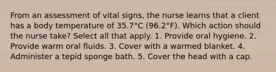 From an assessment of vital​ signs, the nurse learns that a client has a body temperature of​ 35.7°C (96.2°F). Which action should the nurse​ take? Select all that​ apply. 1. Provide oral hygiene. 2. Provide warm oral fluids. 3. Cover with a warmed blanket. 4. Administer a tepid sponge bath. 5. Cover the head with a cap.