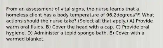 From an assessment of vital​ signs, the nurse learns that a homeless client has a body temperature of 96.2degrees°F. What actions should the nurse​ take? ​(Select all that​ apply.) A) Provide warm oral fluids. B) Cover the head with a cap. C) Provide oral hygiene. D) Administer a tepid sponge bath. E) Cover with a warmed blanket.