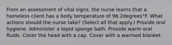 From an assessment of vital​ signs, the nurse learns that a homeless client has a body temperature of 96.2degrees°F. What actions should the nurse​ take? ​(Select all that​ apply.) Provide oral hygiene. Administer a tepid sponge bath. Provide warm oral fluids. Cover the head with a cap. Cover with a warmed blanket.