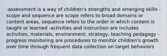 -assessment is a way of children's strengths and emerging skills -scope and sequence are scope refers to broad domains or content areas, sequence refers to the order in which content is taught or learned -activities and instruction are includes activities, materials, environment, strategy, teaching pedagogy -progress monitoring are procedures to monitor children's growth over time through frequent data collection on target behaviors