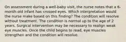 On assessment during a well-baby visit, the nurse notes that a 6-month-old infant has crossed eyes. Which interpretation would the nurse make based on this finding? The condition will resolve without treatment. The condition is normal up to the age of 2 years. Surgical intervention may be necessary to realign weak eye muscles. Once the child begins to read, eye muscles strengthen and the condition will resolve.