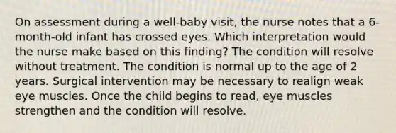 On assessment during a well-baby visit, the nurse notes that a 6-month-old infant has crossed eyes. Which interpretation would the nurse make based on this finding? The condition will resolve without treatment. The condition is normal up to the age of 2 years. Surgical intervention may be necessary to realign weak eye muscles. Once the child begins to read, eye muscles strengthen and the condition will resolve.