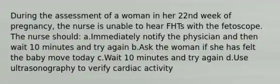 During the assessment of a woman in her 22nd week of pregnancy, the nurse is unable to hear FHTs with the fetoscope. The nurse should: a.Immediately notify the physician and then wait 10 minutes and try again b.Ask the woman if she has felt the baby move today c.Wait 10 minutes and try again d.Use ultrasonography to verify cardiac activity