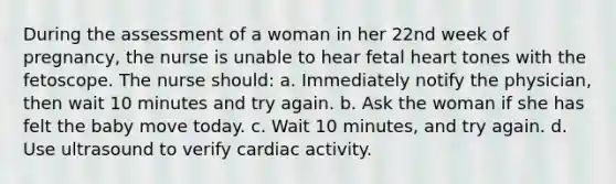 During the assessment of a woman in her 22nd week of pregnancy, the nurse is unable to hear fetal heart tones with the fetoscope. The nurse should: a. Immediately notify the physician, then wait 10 minutes and try again. b. Ask the woman if she has felt the baby move today. c. Wait 10 minutes, and try again. d. Use ultrasound to verify cardiac activity.