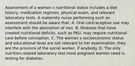 Assessment of a woman s nutritional status includes a diet history, medication regimen, physical exam, and relevant laboratory tests. A maternity nurse performing such an assessment should be aware that: A. Oral contraceptive use may interfere with the absorption of iron. B. Illnesses that have created nutritional deficits, such as PKU, may require nutritional care before conception. C. The woman s socioeconomic status and educational level are not relevant to her examination; they are the province of the social worker, if anybody. D. The only nutrition-related laboratory test most pregnant women need is testing for diabetes.