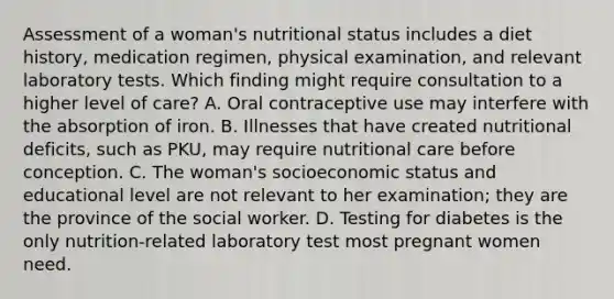 Assessment of a woman's nutritional status includes a diet history, medication regimen, physical examination, and relevant laboratory tests. Which finding might require consultation to a higher level of care? A. Oral contraceptive use may interfere with the absorption of iron. B. Illnesses that have created nutritional deficits, such as PKU, may require nutritional care before conception. C. The woman's socioeconomic status and educational level are not relevant to her examination; they are the province of the social worker. D. Testing for diabetes is the only nutrition-related laboratory test most pregnant women need.