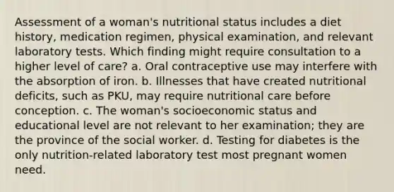 Assessment of a woman's nutritional status includes a diet history, medication regimen, physical examination, and relevant laboratory tests. Which finding might require consultation to a higher level of care? a. Oral contraceptive use may interfere with the absorption of iron. b. Illnesses that have created nutritional deficits, such as PKU, may require nutritional care before conception. c. The woman's socioeconomic status and educational level are not relevant to her examination; they are the province of the social worker. d. Testing for diabetes is the only nutrition-related laboratory test most pregnant women need.