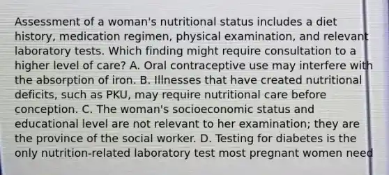 Assessment of a woman's nutritional status includes a diet history, medication regimen, physical examination, and relevant laboratory tests. Which finding might require consultation to a higher level of care? A. Oral contraceptive use may interfere with the absorption of iron. B. Illnesses that have created nutritional deficits, such as PKU, may require nutritional care before conception. C. The woman's socioeconomic status and educational level are not relevant to her examination; they are the province of the social worker. D. Testing for diabetes is the only nutrition-related laboratory test most pregnant women need