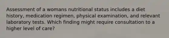 Assessment of a womans nutritional status includes a diet history, medication regimen, physical examination, and relevant laboratory tests. Which finding might require consultation to a higher level of care?