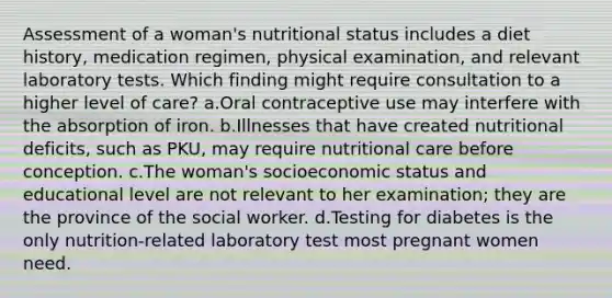 Assessment of a woman's nutritional status includes a diet history, medication regimen, physical examination, and relevant laboratory tests. Which finding might require consultation to a higher level of care? a.Oral contraceptive use may interfere with the absorption of iron. b.Illnesses that have created nutritional deficits, such as PKU, may require nutritional care before conception. c.The woman's socioeconomic status and educational level are not relevant to her examination; they are the province of the social worker. d.Testing for diabetes is the only nutrition-related laboratory test most pregnant women need.