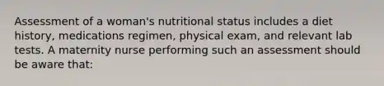 Assessment of a woman's nutritional status includes a diet history, medications regimen, physical exam, and relevant lab tests. A maternity nurse performing such an assessment should be aware that: