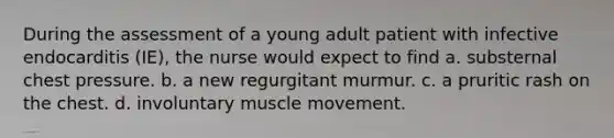 During the assessment of a young adult patient with infective endocarditis (IE), the nurse would expect to find a. substernal chest pressure. b. a new regurgitant murmur. c. a pruritic rash on the chest. d. involuntary muscle movement.