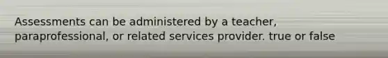 Assessments can be administered by a teacher, paraprofessional, or related services provider. true or false