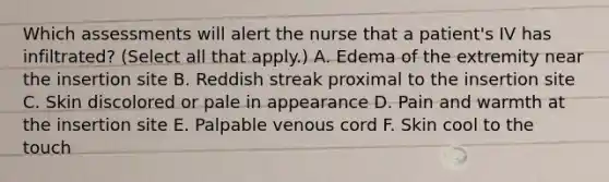 Which assessments will alert the nurse that a patient's IV has infiltrated? (Select all that apply.) A. Edema of the extremity near the insertion site B. Reddish streak proximal to the insertion site C. Skin discolored or pale in appearance D. Pain and warmth at the insertion site E. Palpable venous cord F. Skin cool to the touch