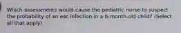 Which assessments would cause the pediatric nurse to suspect the probability of an ear infection in a 6-month-old child? (Select all that apply)