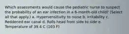 Which assessments would cause the pediatric nurse to suspect the probability of an ear infection in a 6-month-old child? (Select all that apply.) a. Hypersensitivity to noise b. Irritability c. Reddened ear canal d. Rolls head from side to side e. Temperature of 39.4 C (103 F)