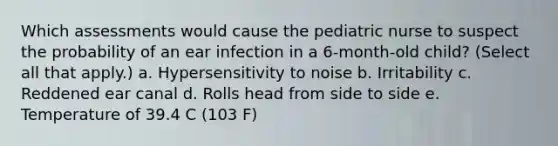 Which assessments would cause the pediatric nurse to suspect the probability of an ear infection in a 6-month-old child? (Select all that apply.) a. Hypersensitivity to noise b. Irritability c. Reddened ear canal d. Rolls head from side to side e. Temperature of 39.4 C (103 F)