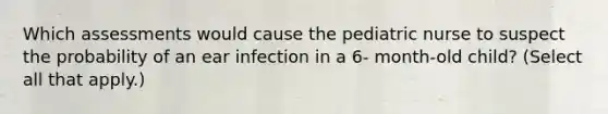 Which assessments would cause the pediatric nurse to suspect the probability of an ear infection in a 6- month-old child? (Select all that apply.)