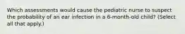 Which assessments would cause the pediatric nurse to suspect the probability of an ear infection in a 6-month-old child? (Select all that apply.)
