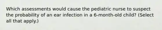 Which assessments would cause the pediatric nurse to suspect the probability of an ear infection in a 6-month-old child? (Select all that apply.)