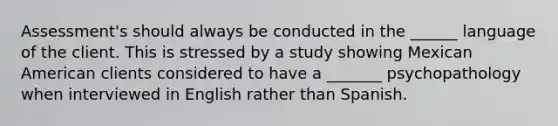 Assessment's should always be conducted in the ______ language of the client. This is stressed by a study showing Mexican American clients considered to have a _______ psychopathology when interviewed in English rather than Spanish.