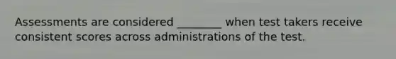 Assessments are considered ________ when test takers receive consistent scores across administrations of the test.