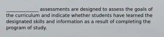 ______________ assessments are designed to assess the goals of the curriculum and indicate whether students have learned the designated skills and information as a result of completing the program of study.