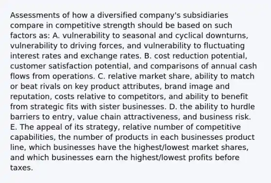 Assessments of how a diversified company's subsidiaries compare in competitive strength should be based on such factors as: A. vulnerability to seasonal and cyclical downturns, vulnerability to driving forces, and vulnerability to fluctuating interest rates and exchange rates. B. cost reduction potential, customer satisfaction potential, and comparisons of annual cash flows from operations. C. relative market share, ability to match or beat rivals on key product attributes, brand image and reputation, costs relative to competitors, and ability to benefit from strategic fits with sister businesses. D. the ability to hurdle barriers to entry, value chain attractiveness, and business risk. E. The appeal of its strategy, relative number of competitive capabilities, the number of products in each businesses product line, which businesses have the highest/lowest market shares, and which businesses earn the highest/lowest profits before taxes.