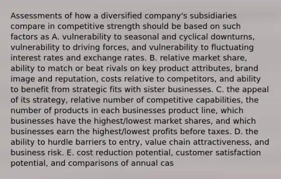 Assessments of how a diversified company's subsidiaries compare in competitive strength should be based on such factors as A. vulnerability to seasonal and cyclical downturns, vulnerability to driving forces, and vulnerability to fluctuating interest rates and exchange rates. B. relative market share, ability to match or beat rivals on key product attributes, brand image and reputation, costs relative to competitors, and ability to benefit from strategic fits with sister businesses. C. the appeal of its strategy, relative number of competitive capabilities, the number of products in each businesses product line, which businesses have the highest/lowest market shares, and which businesses earn the highest/lowest profits before taxes. D. the ability to hurdle barriers to entry, value chain attractiveness, and business risk. E. cost reduction potential, customer satisfaction potential, and comparisons of annual cas