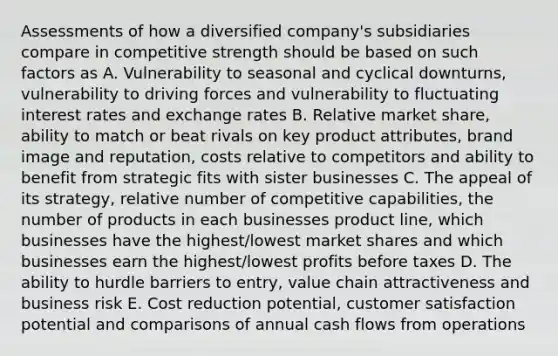 Assessments of how a diversified company's subsidiaries compare in competitive strength should be based on such factors as A. Vulnerability to seasonal and cyclical downturns, vulnerability to driving forces and vulnerability to fluctuating interest rates and exchange rates B. Relative market share, ability to match or beat rivals on key product attributes, brand image and reputation, costs relative to competitors and ability to benefit from strategic fits with sister businesses C. The appeal of its strategy, relative number of competitive capabilities, the number of products in each businesses product line, which businesses have the highest/lowest market shares and which businesses earn the highest/lowest profits before taxes D. The ability to hurdle barriers to entry, value chain attractiveness and business risk E. Cost reduction potential, customer satisfaction potential and comparisons of annual cash flows from operations