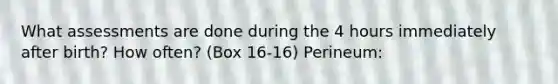 What assessments are done during the 4 hours immediately after birth? How often? (Box 16-16) Perineum: