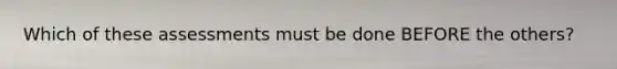 Which of these assessments must be done BEFORE the others?