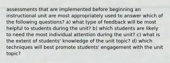 assessments that are implemented before beginning an instructional unit are most appropriately used to answer which of the following questions? a) what type of feedback will be most helpful to students during the unit? b) which students are likely to need the most individual attention during the unit? c) what is the extent of students' knowledge of the unit topic? d) which techniques will best promote students' engagement with the unit topic?