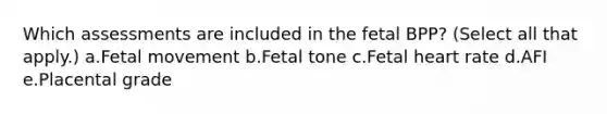 Which assessments are included in the fetal BPP? (Select all that apply.) a.Fetal movement b.Fetal tone c.Fetal heart rate d.AFI e.Placental grade