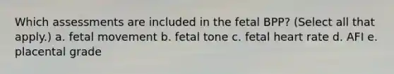 Which assessments are included in the fetal BPP? (Select all that apply.) a. fetal movement b. fetal tone c. fetal heart rate d. AFI e. placental grade