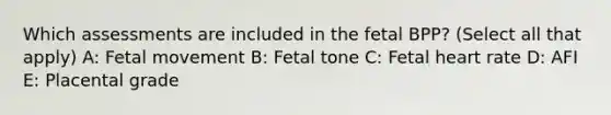 Which assessments are included in the fetal BPP? (Select all that apply) A: Fetal movement B: Fetal tone C: Fetal heart rate D: AFI E: Placental grade