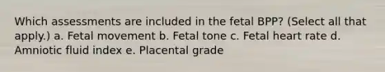 Which assessments are included in the fetal BPP? (Select all that apply.) a. Fetal movement b. Fetal tone c. Fetal heart rate d. Amniotic fluid index e. Placental grade