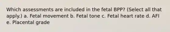 Which assessments are included in the fetal BPP? (Select all that apply.) a. Fetal movement b. Fetal tone c. Fetal heart rate d. AFI e. Placental grade