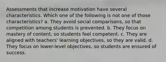 Assessments that increase motivation have several characteristics. Which one of the following is not one of those characteristics? a. They avoid social comparisons, so that competition among students is prevented. b. They focus on mastery of content, so students feel competent. c. They are aligned with teachers' learning objectives, so they are valid. d. They focus on lower-level objectives, so students are ensured of success.