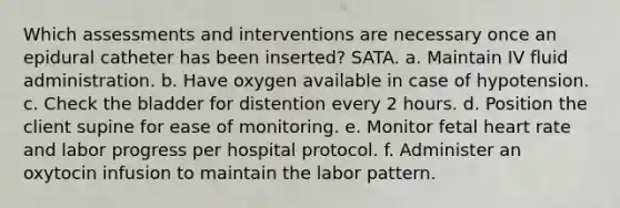 Which assessments and interventions are necessary once an epidural catheter has been inserted? SATA. a. Maintain IV fluid administration. b. Have oxygen available in case of hypotension. c. Check the bladder for distention every 2 hours. d. Position the client supine for ease of monitoring. e. Monitor fetal heart rate and labor progress per hospital protocol. f. Administer an oxytocin infusion to maintain the labor pattern.