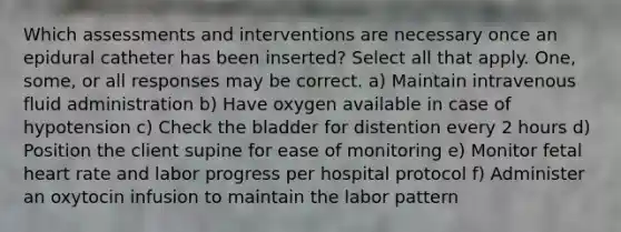 Which assessments and interventions are necessary once an epidural catheter has been inserted? Select all that apply. One, some, or all responses may be correct. a) Maintain intravenous fluid administration b) Have oxygen available in case of hypotension c) Check the bladder for distention every 2 hours d) Position the client supine for ease of monitoring e) Monitor fetal heart rate and labor progress per hospital protocol f) Administer an oxytocin infusion to maintain the labor pattern