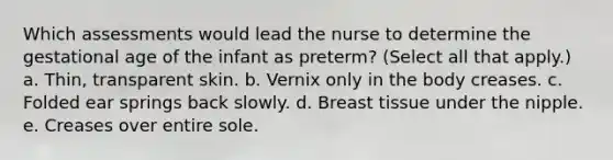 Which assessments would lead the nurse to determine the gestational age of the infant as preterm? (Select all that apply.) a. Thin, transparent skin. b. Vernix only in the body creases. c. Folded ear springs back slowly. d. Breast tissue under the nipple. e. Creases over entire sole.