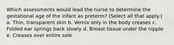 Which assessments would lead the nurse to determine the gestational age of the infant as preterm? (Select all that apply.) a. Thin, transparent skin b. Vernix only in the body creases c. Folded ear springs back slowly d. Breast tissue under the nipple e. Creases over entire sole