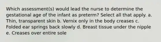 Which assessment(s) would lead the nurse to determine the gestational age of the infant as preterm? Select all that apply. a. Thin, transparent skin b. Vernix only in the body creases c. Folded ear springs back slowly d. Breast tissue under the nipple e. Creases over entire sole