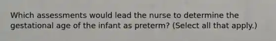 Which assessments would lead the nurse to determine the gestational age of the infant as preterm? (Select all that apply.)