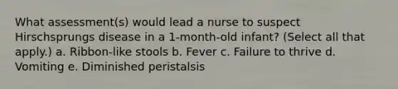 What assessment(s) would lead a nurse to suspect Hirschsprungs disease in a 1-month-old infant? (Select all that apply.) a. Ribbon-like stools b. Fever c. Failure to thrive d. Vomiting e. Diminished peristalsis