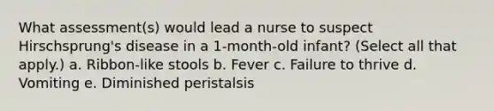 What assessment(s) would lead a nurse to suspect Hirschsprung's disease in a 1-month-old infant? (Select all that apply.) a. Ribbon-like stools b. Fever c. Failure to thrive d. Vomiting e. Diminished peristalsis