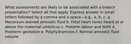 What assessments are likely to be associated with a breech presentation? Select all that apply. Express answer in small letters followed by a comma and a space—e.g., a, b, c. a. Meconium-stained amniotic fluid b. Fetal heart tones heard at or above the maternal umbilicus c. Preterm labour and birth d. Postterm gestation e. Polyhydramnios f. Normal amniotic fluid volume