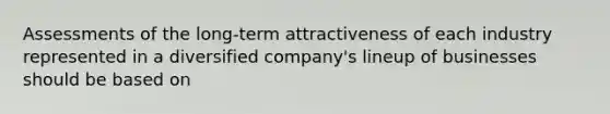 Assessments of the long-term attractiveness of each industry represented in a diversified company's lineup of businesses should be based on